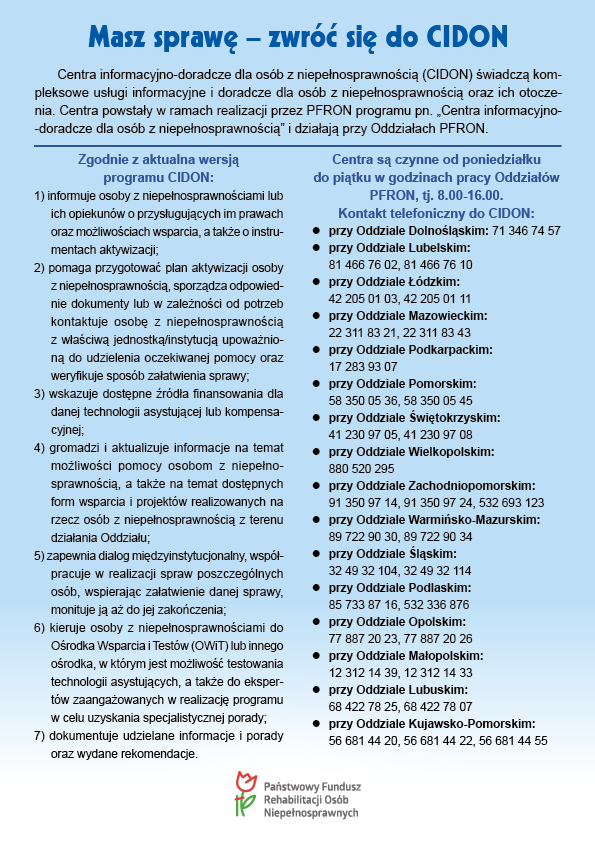Masz sprawę - zwróć się do CIDON Centra informacyjno-doradcze dla osób z niepełnosprawnością (CIDON) świadczą kompleksowe usługi informacyjne i doradcze dla osób z niepełnosprawnością oraz ich otoczenia. Centra powstały w ramach realizacji przez PFRON programu pn. „Centra informacyjno-doradcze dla osób z niepełnosprawnością” i działają przy Oddziałach PFRON. Zgodnie z aktualna wersją programu CIDON: 1) informuje osoby z niepełnosprawnościami lub ich opiekunów o przysługujących im prawach oraz możliwościach wsparcia, a także o instrumentach aktywizacji; 2) pomaga przygotować plan aktywizacji osoby z niepełnosprawnością, sporządza odpowiednie dokumenty lub w zależności od potrzeb kontaktuje osobę z niepełnosprawnością z właściwą jednostką/instytucją upoważnioną do udzielenia oczekiwanej pomocy oraz weryfikuje sposób załatwienia sprawy; 3) wskazuje dostępne źródła finansowania dla danej technologii asystującej lub kompensacyjnej; 4) gromadzi i aktualizuje informacje na temat możliwości pomocy osobom z niepełnosprawnością, a także na temat dostępnych form wsparcia i projektów realizowanych na rzecz osób z niepełnosprawnością z terenu działania Oddziału; 5) zapewnia dialog międzyinstytucjonalny, współpracuje w realizacji spraw poszczególnych osób, wspierając załatwienie danej sprawy, monituje ją aż do jej zakończenia; 6) kieruje osoby z niepełnosprawnościami do Ośrodka Wsparcia i Testów (OWiT) lub innego ośrodka, w którym jest możliwość testowania technologii asystujących, a także do ekspertów zaangażowanych w realizację programu w celu uzyskania specjalistycznej porady; 7) dokumentuje udzielane informacje i porady oraz wydane rekomendacje. Centra są czynne od poniedziałku do piątku w godzinach pracy Oddziałów PFRON, tj. 8.00-16.00. Kontakt telefoniczny do CIDON: przy Oddziale Dolnośląskim: 71 346 74 57 przy Oddziale Lubelskim: 81 466 76 02, 81 466 76 10 przy Oddziale Łódzkim: 42 205 01 03, 42 205 01 11 przy Oddziale Mazowieckim: 22 311 83 21, 22 311 83 43 przy Oddziale Podkarpackim: 17 283 93 07 przy Oddziale Pomorskim: 58 350 05 36, 58 350 05 45 przy Oddziale Świętokrzyskim: 41 230 97 05, 41 230 97 08 przy Oddziale Wielkopolskim: 880 520 295 przy Oddziale Zachodniopomorskim: 91 350 97 14, 91 350 97 24, 532 693 123 przy Oddziale Warmińsko-Mazurskim: 89 722 90 30, 89 722 90 34 przy Oddziale Śląskim: 32 49 32 104, 32 49 32 114 przy Oddziale Podlaskim: 85 733 87 16, 532 336 876 przy Oddziale Opolskim: 77 887 20 23, 77 887 20 26 przy Oddziale Małopolskim: 12 312 14 39, 12 312 14 33 przy Oddziale Lubuskim: 68 422 78 25, 68 422 78 07 przy Oddziale Kujawsko-Pomorskim: 56 681 44 20, 56 681 44 22, 56 681 44 55